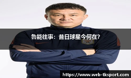 鲁能往事：昔日球星今何在？