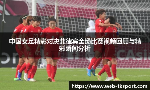 中国女足精彩对决菲律宾全场比赛视频回顾与精彩瞬间分析