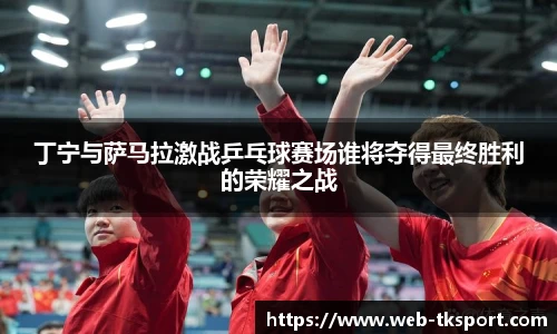 丁宁与萨马拉激战乒乓球赛场谁将夺得最终胜利的荣耀之战